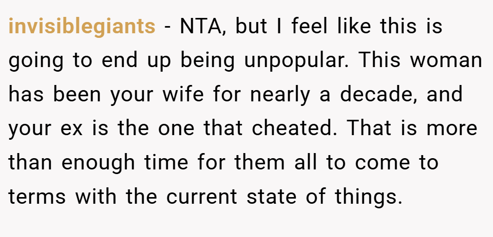invisiblegiants − NTA, but I feel like this is going to end up being unpopular. This woman has been your wife for nearly a decade, and your ex is the one that cheated. That is more than enough time for them all to come to terms with the current state of things.