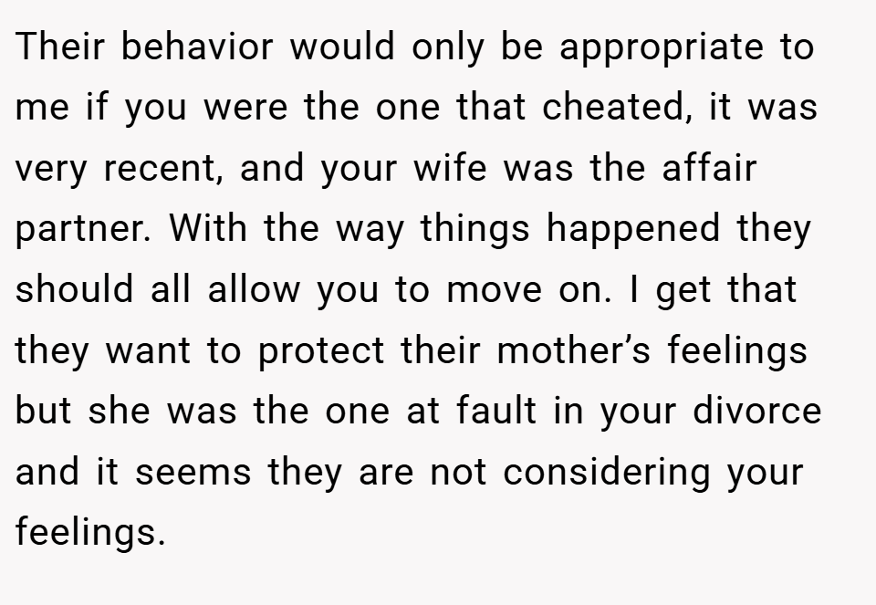 Their behavior would only be appropriate to me if you were the one that cheated, it was very recent, and your wife was the affair partner. With the way things happened they should all allow you to move on. I get that they want to protect their mother’s feelings but she was the one at fault in your divorce and it seems they are not considering your feelings.