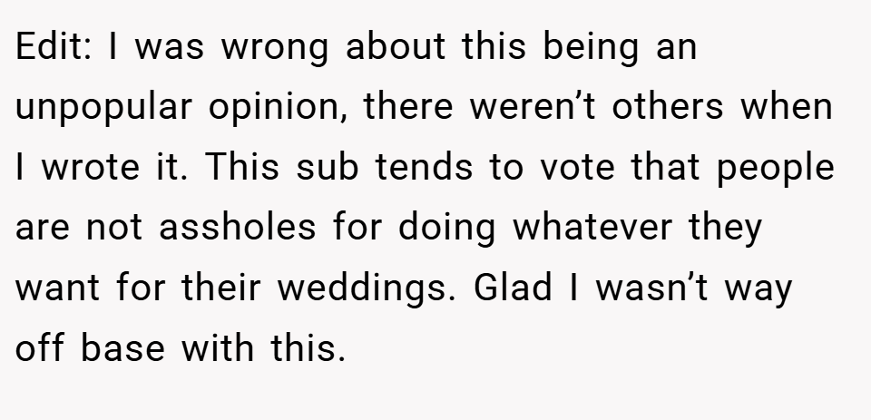 Edit: I was wrong about this being an unpopular opinion, there weren’t others when I wrote it. This sub tends to vote that people are not assholes for doing whatever they want for their weddings. Glad I wasn’t way off base with this.