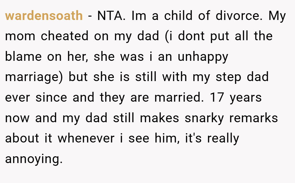 wardensoath − NTA. Im a child of divorce. My mom cheated on my dad (i dont put all the blame on her, she was i an unhappy marriage) but she is still with my step dad ever since and they are married. 17 years now and my dad still makes snarky remarks about it whenever i see him, it's really annoying.