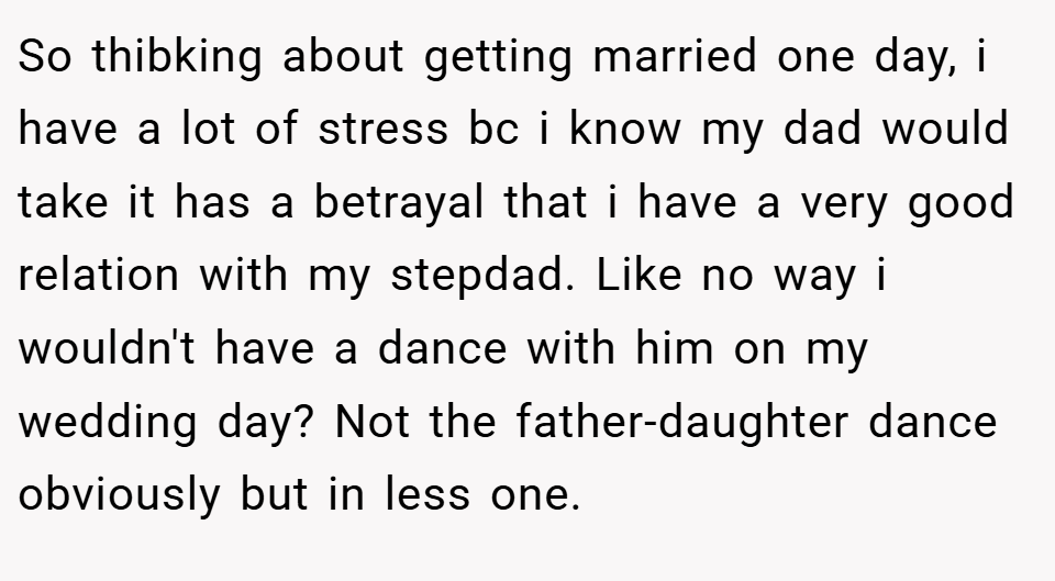 So thibking about getting married one day, i have a lot of stress bc i know my dad would take it has a betrayal that i have a very good relation with my stepdad. Like no way i wouldn't have a dance with him on my wedding day? Not the father-daughter dance obviously but in less one.
