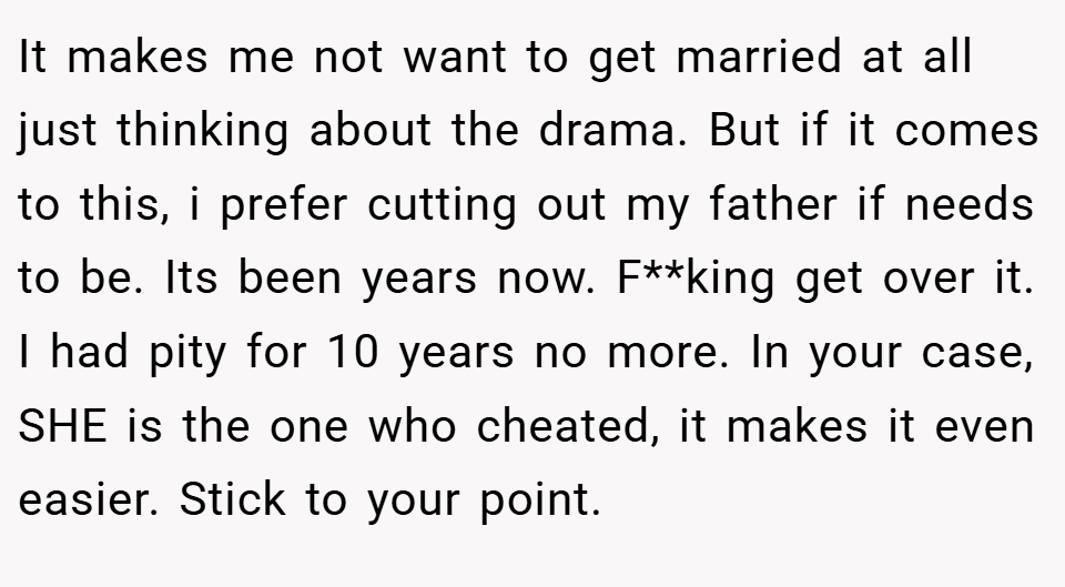 It makes me not want to get married at all just thinking about the drama. But if it comes to this, i prefer cutting out my father if needs to be. Its been years now. F**king get over it. I had pity for 10 years no more. In your case, SHE is the one who cheated, it makes it even easier. Stick to your point.