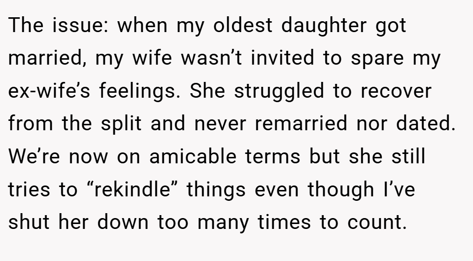 The issue: when my oldest daughter got married, my wife wasn’t invited to spare my ex-wife’s feelings. She struggled to recover from the split and never remarried nor dated. We’re now on amicable terms but she still tries to “rekindle” things even though I’ve shut her down too many times to count.