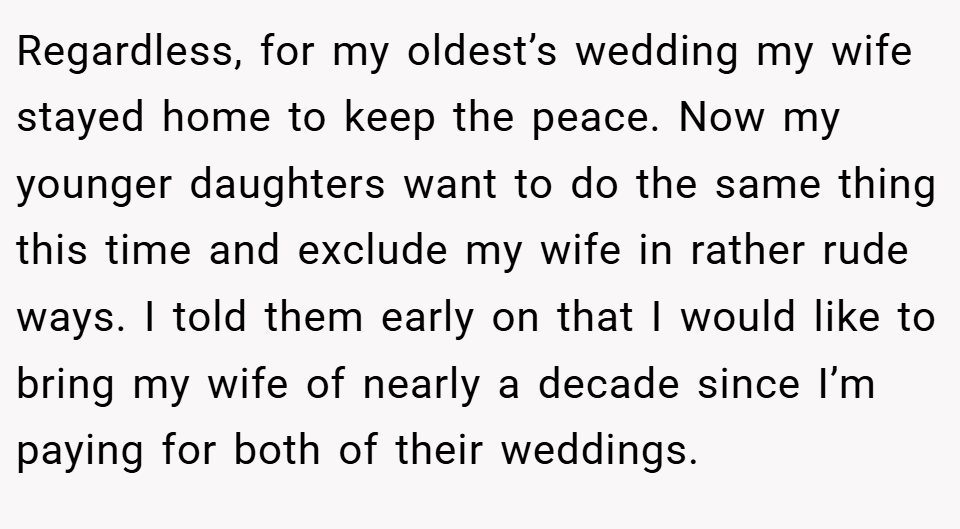 Regardless, for my oldest’s wedding my wife stayed home to keep the peace. Now my younger daughters want to do the same thing this time and exclude my wife in rather rude ways. I told them early on that I would like to bring my wife of nearly a decade since I’m paying for both of their weddings.