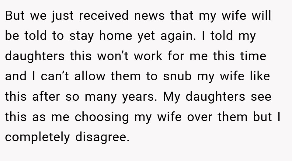 But we just received news that my wife will be told to stay home yet again. I told my daughters this won’t work for me this time and I can’t allow them to snub my wife like this after so many years. My daughters see this as me choosing my wife over them but I completely disagree.