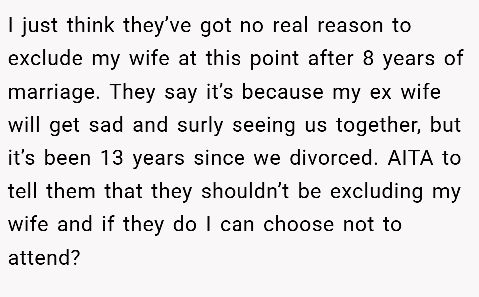I just think they’ve got no real reason to exclude my wife at this point after 8 years of marriage. They say it’s because my ex wife will get sad and surly seeing us together, but it’s been 13 years since we divorced. AITA to tell them that they shouldn’t be excluding my wife and if they do I can choose not to attend?