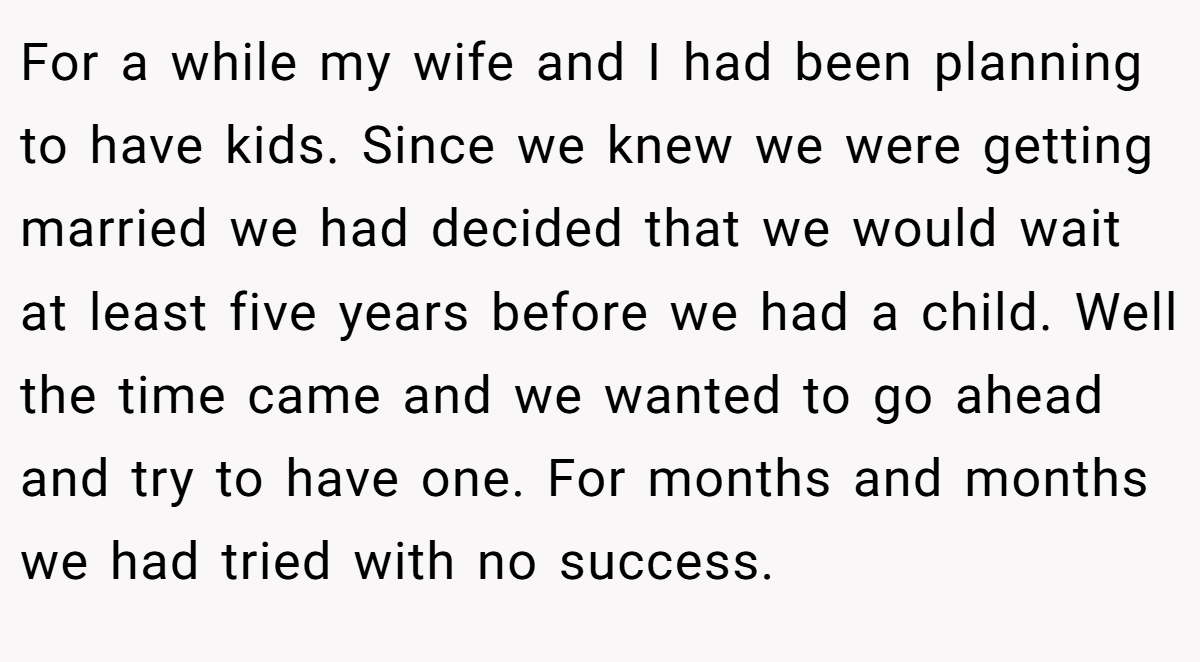 For a while my wife and I had been planning to have kids. Since we knew we were getting married we had decided that we would wait at least five years before we had a child. Well the time came and we wanted to go ahead and try to have one. For months and months we had tried with no success.