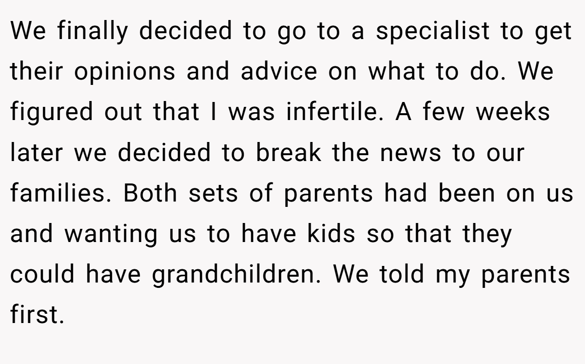 We finally decided to go to a specialist to get their opinions and advice on what to do. We figured out that I was infertile. A few weeks later we decided to break the news to our families. Both sets of parents had been on us and wanting us to have kids so that they could have grandchildren. We told my parents first.
