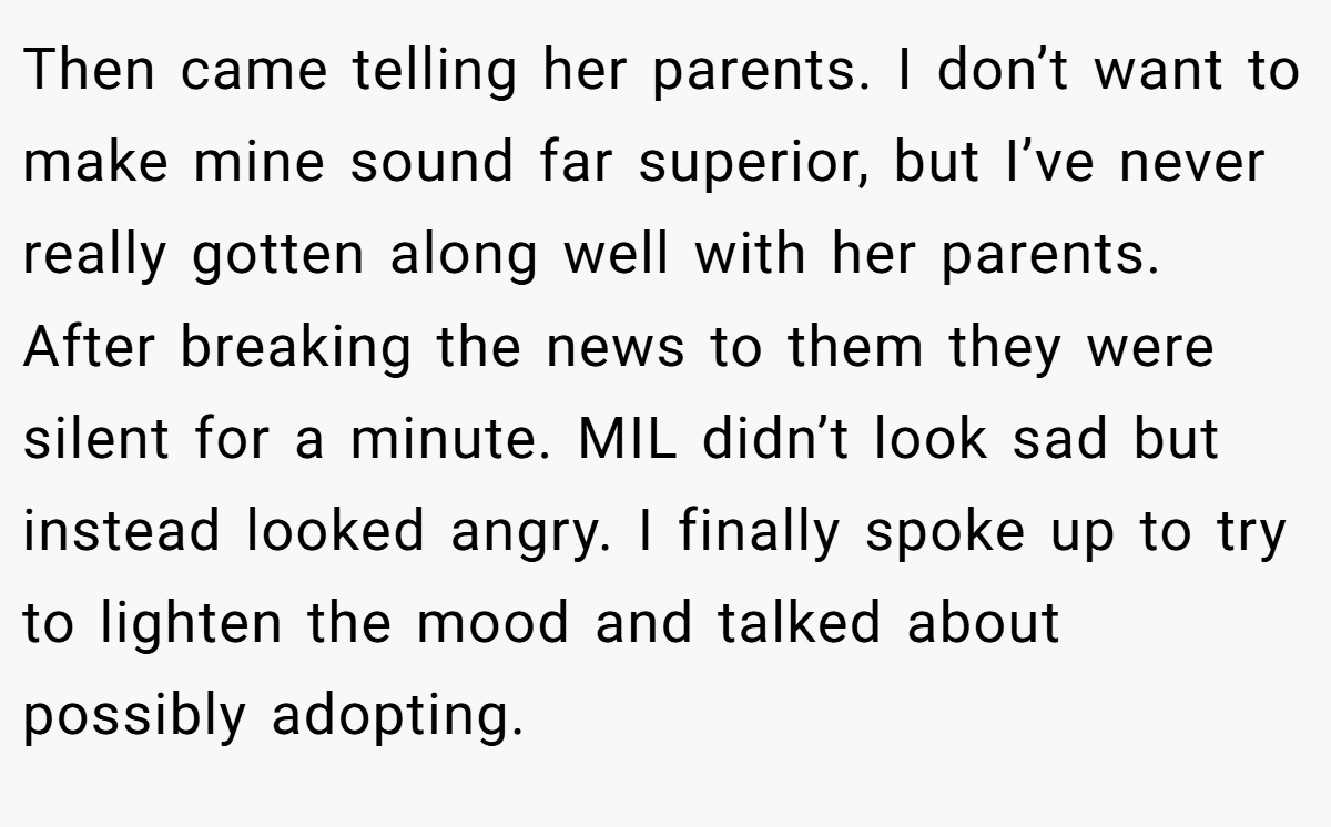 Then came telling her parents. I don’t want to make mine sound far superior, but I’ve never really gotten along well with her parents. After breaking the news to them they were silent for a minute. MIL didn’t look sad but instead looked angry. I finally spoke up to try to lighten the mood and talked about possibly adopting.