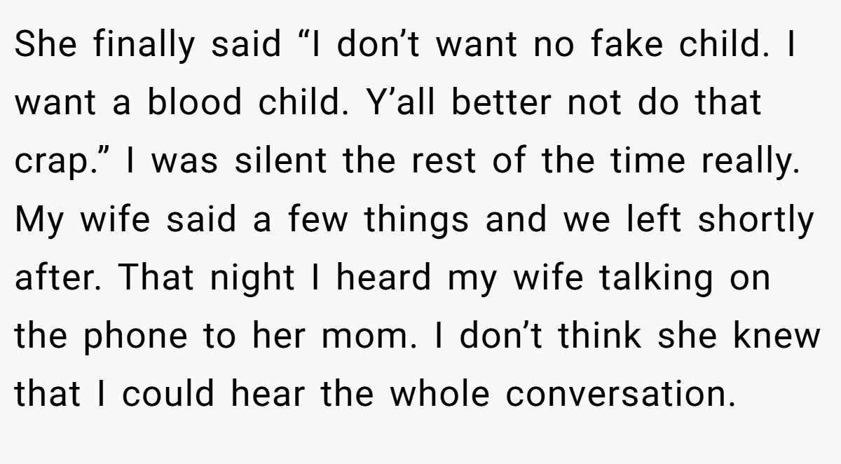 She finally said “I don’t want no fake child. I want a blood child. Y’all better not do that crap.” I was silent the rest of the time really. My wife said a few things and we left shortly after. That night I heard my wife talking on the phone to her mom. I don’t think she knew that I could hear the whole conversation.