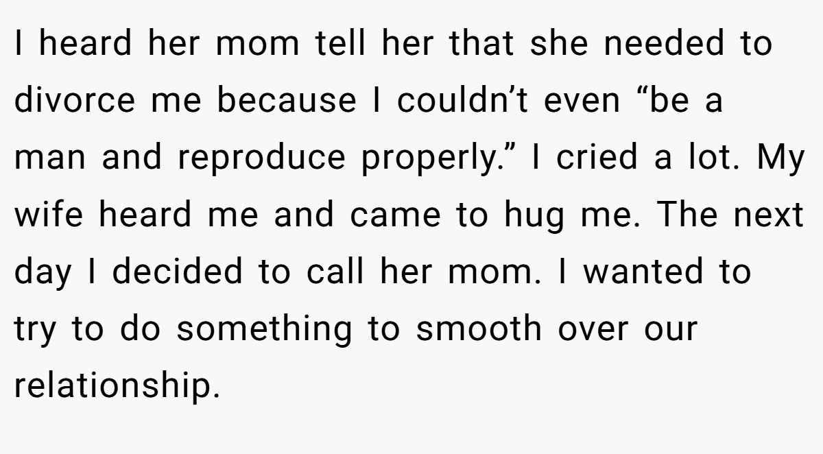 I heard her mom tell her that she needed to divorce me because I couldn’t even “be a man and reproduce properly.” I cried a lot. My wife heard me and came to hug me. The next day I decided to call her mom. I wanted to try to do something to smooth over our relationship.