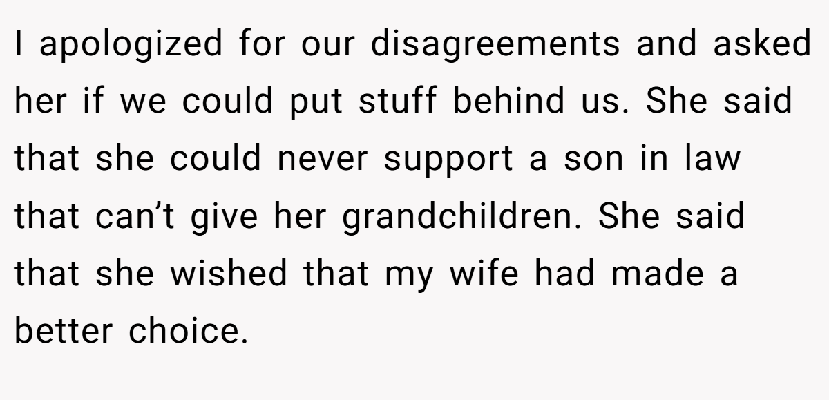 I apologized for our disagreements and asked her if we could put stuff behind us. She said that she could never support a son in law that can’t give her grandchildren. She said that she wished that my wife had made a better choice.