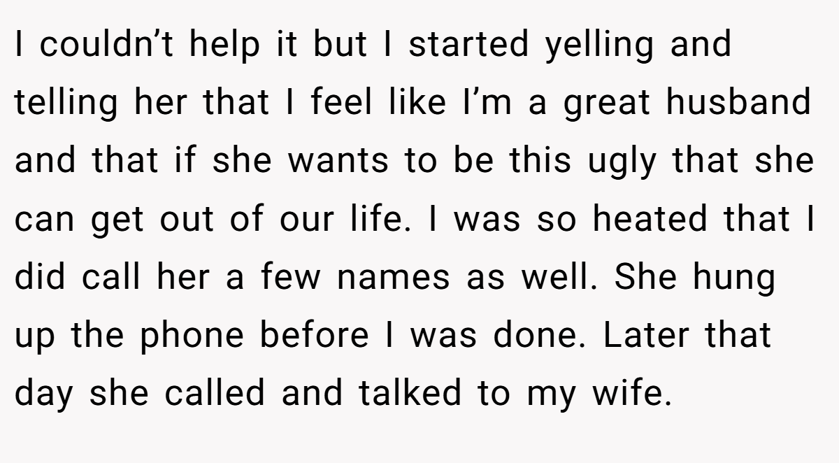 I couldn’t help it but I started yelling and telling her that I feel like I’m a great husband and that if she wants to be this ugly that she can get out of our life. I was so heated that I did call her a few names as well. She hung up the phone before I was done. Later that day she called and talked to my wife.