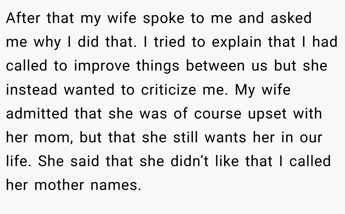 After that my wife spoke to me and asked me why I did that. I tried to explain that I had called to improve things between us but she instead wanted to criticize me. My wife admitted that she was of course upset with her mom, but that she still wants her in our life. She said that she didn’t like that I called her mother names.