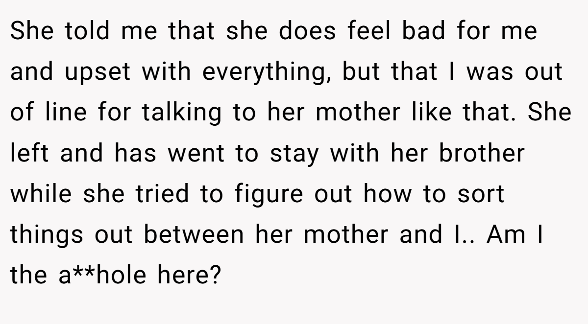 She told me that she does feel bad for me and upset with everything, but that I was out of line for talking to her mother like that. She left and has went to stay with her brother while she tried to figure out how to sort things out between her mother and I.. Am I the a**hole here?