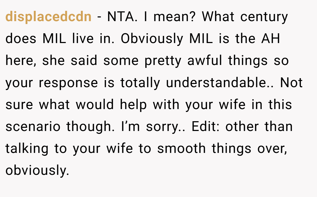 displacedcdn - NTA. I mean? What century does MIL live in. Obviously MIL is the AH here, she said some pretty awful things so your response is totally understandable.. Not sure what would help with your wife in this scenario though. I’m sorry.. Edit: other than talking to your wife to smooth things over, obviously.