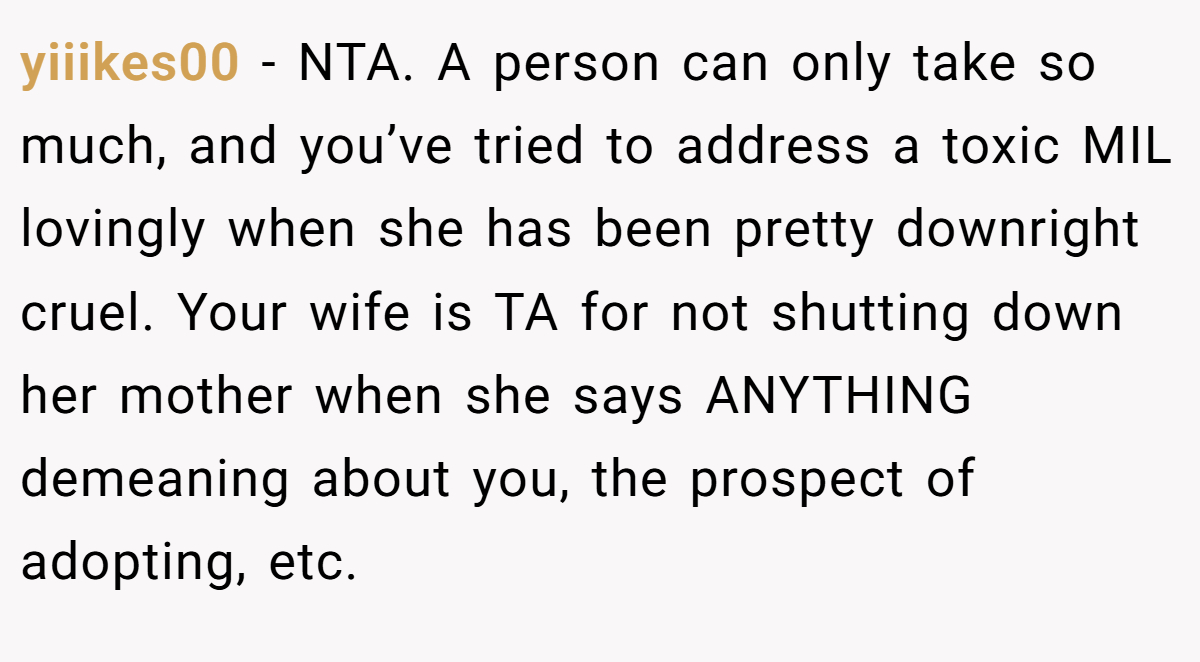 yiiikes00 - NTA. A person can only take so much, and you’ve tried to address a toxic MIL lovingly when she has been pretty downright cruel. Your wife is TA for not shutting down her mother when she says ANYTHING demeaning about you, the prospect of adopting, etc.