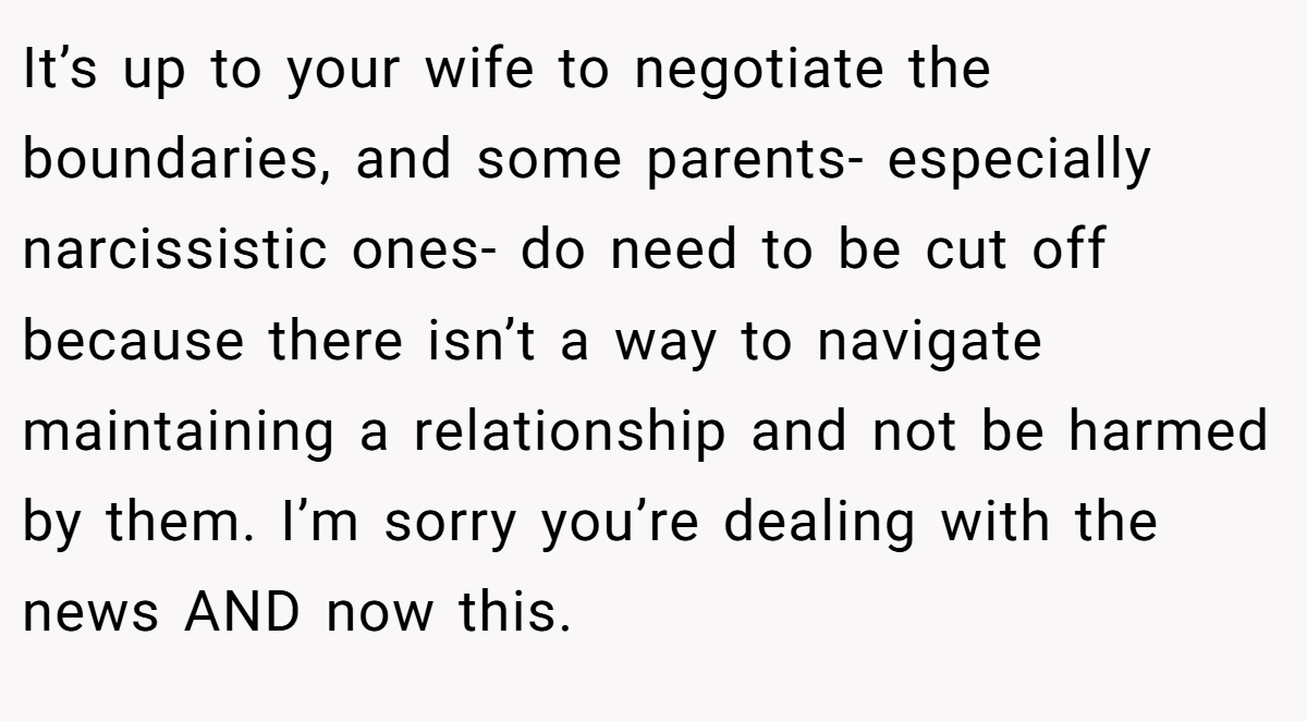 It’s up to your wife to negotiate the boundaries, and some parents- especially narcissistic ones- do need to be cut off because there isn’t a way to navigate maintaining a relationship and not be harmed by them. I’m sorry you’re dealing with the news AND now this.
