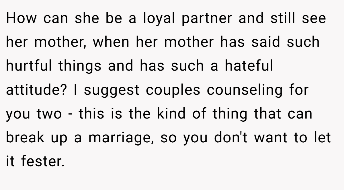How can she be a loyal partner and still see her mother, when her mother has said such hurtful things and has such a hateful attitude? I suggest couples counseling for you two - this is the kind of thing that can break up a marriage, so you don't want to let it fester.