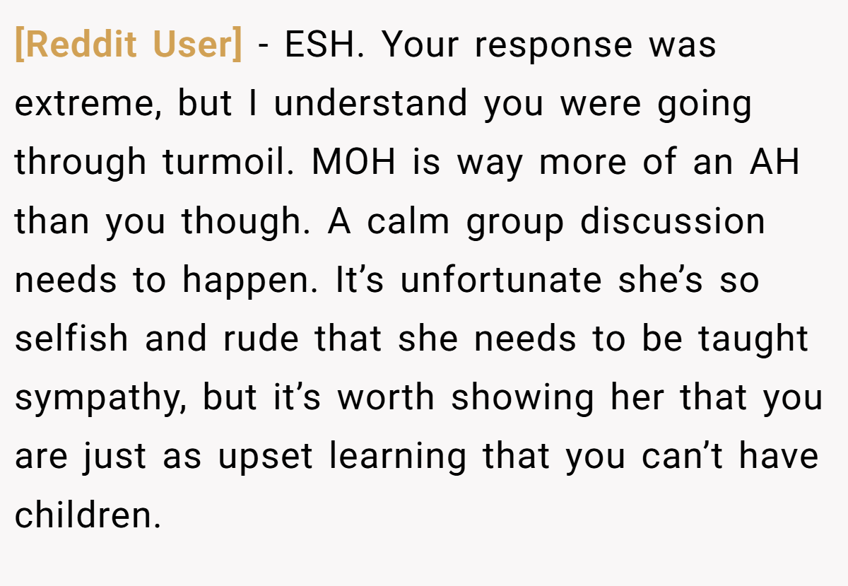 [Reddit User] - ESH. Your response was extreme, but I understand you were going through turmoil. MOH is way more of an AH than you though. A calm group discussion needs to happen. It’s unfortunate she’s so selfish and rude that she needs to be taught sympathy, but it’s worth showing her that you are just as upset learning that you can’t have children.