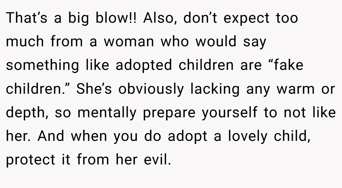 That’s a big blow!! Also, don’t expect too much from a woman who would say something like adopted children are “fake children.” She’s obviously lacking any warm or depth, so mentally prepare yourself to not like her. And when you do adopt a lovely child, protect it from her evil.