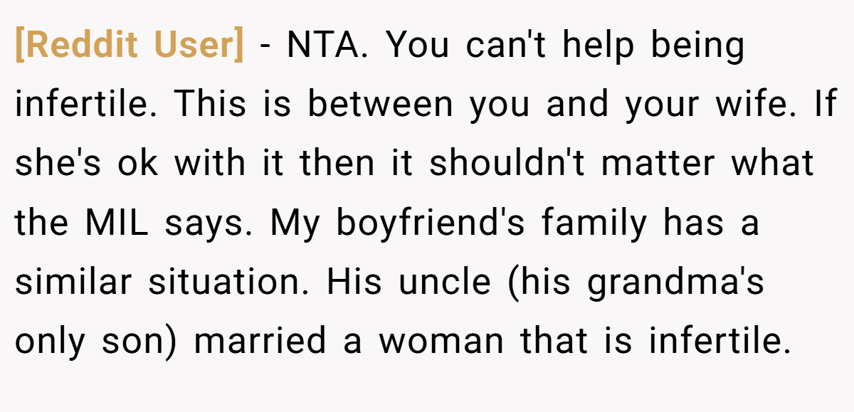 [Reddit User] - NTA. You can't help being infertile. This is between you and your wife. If she's ok with it then it shouldn't matter what the MIL says. My boyfriend's family has a similar situation. His uncle (his grandma's only son) married a woman that is infertile.
