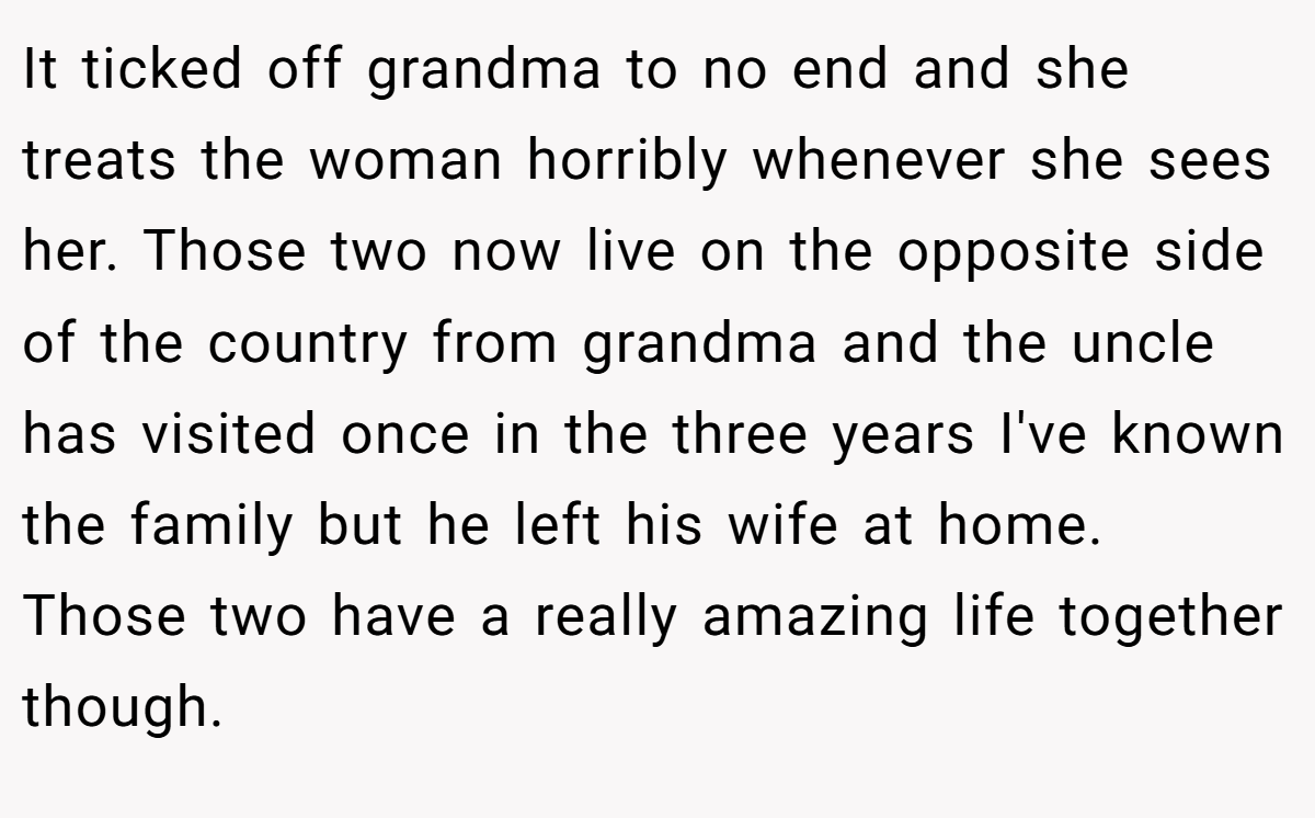 It ticked off grandma to no end and she treats the woman horribly whenever she sees her. Those two now live on the opposite side of the country from grandma and the uncle has visited once in the three years I've known the family but he left his wife at home.  Those two have a really amazing life together though.