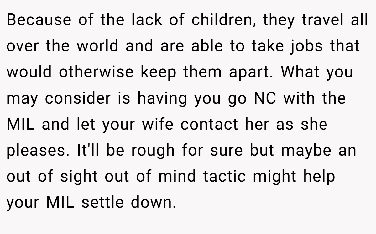 Because of the lack of children, they travel all over the world and are able to take jobs that would otherwise keep them apart. What you may consider is having you go NC with the MIL and let your wife contact her as she pleases. It'll be rough for sure but maybe an out of sight out of mind tactic might help your MIL settle down.