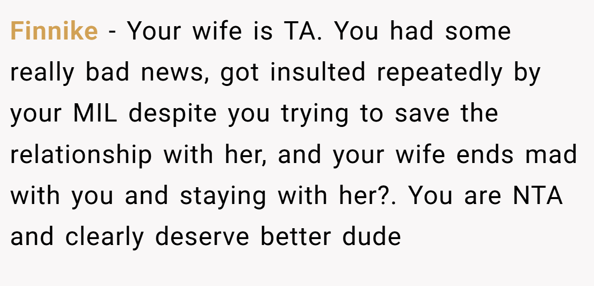 Finnike - Your wife is TA. You had some really bad news, got insulted repeatedly by your MIL despite you trying to save the relationship with her, and your wife ends mad with you and staying with her?. You are NTA and clearly deserve better dude
