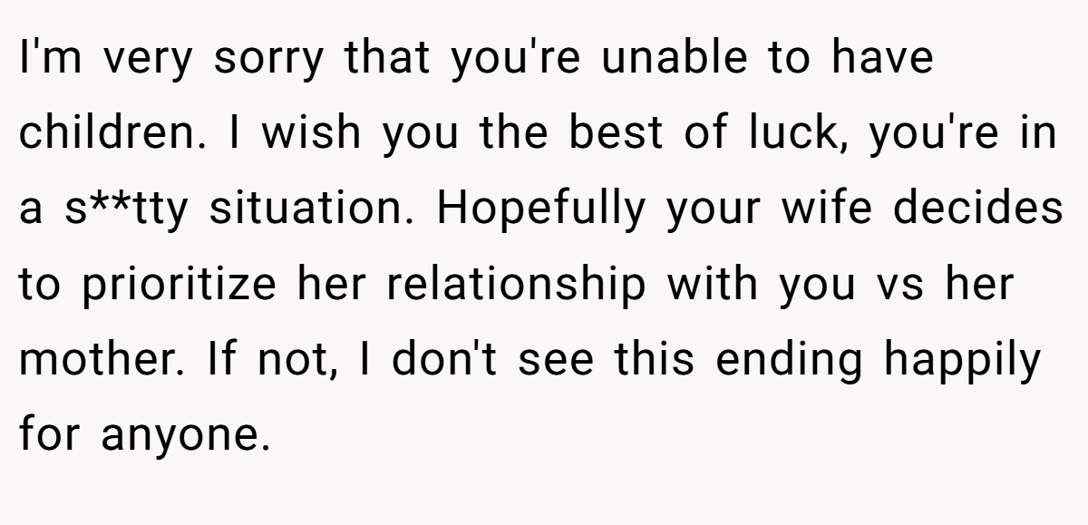 I'm very sorry that you're unable to have children. I wish you the best of luck, you're in a s**tty situation. Hopefully your wife decides to prioritize her relationship with you vs her mother. If not, I don't see this ending happily for anyone.