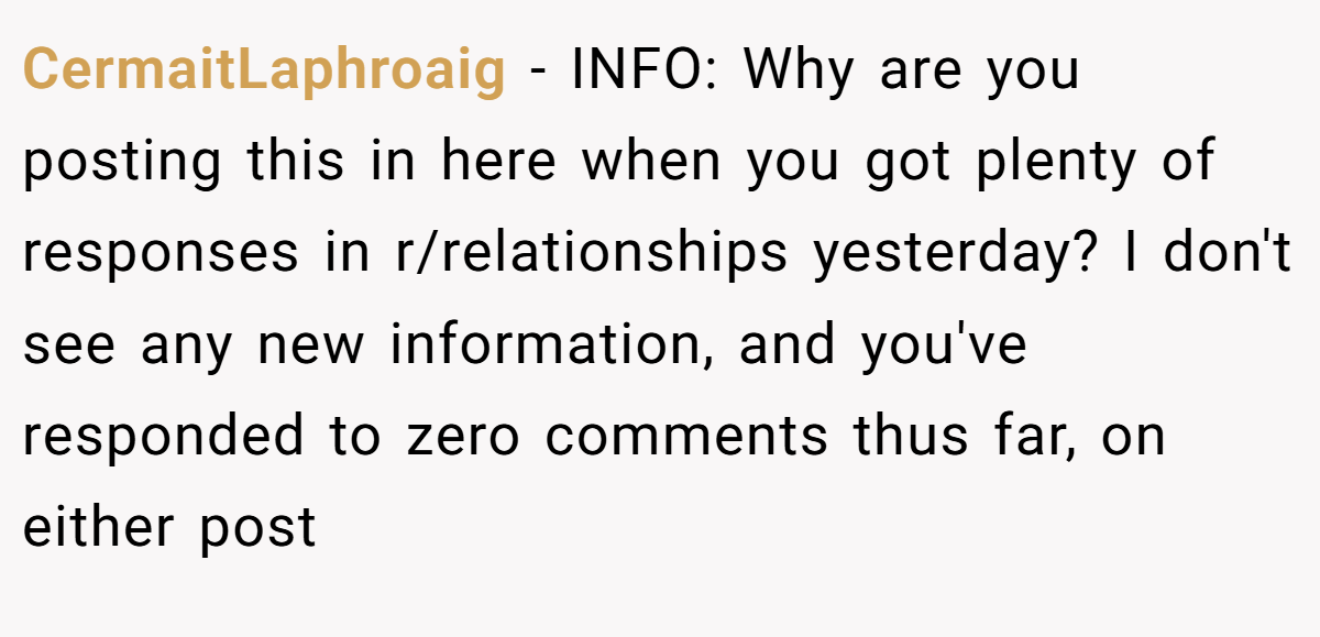 CermaitLaphroaig - INFO: Why are you posting this in here when you got plenty of responses in r/relationships yesterday? I don't see any new information, and you've responded to zero comments thus far, on either post