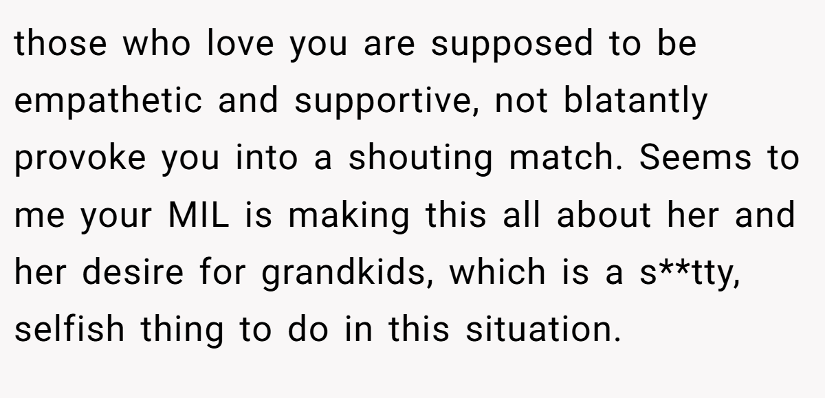 those who love you are supposed to be empathetic and supportive, not blatantly provoke you into a shouting match. Seems to me your MIL is making this all about her and her desire for grandkids, which is a s**tty, selfish thing to do in this situation.