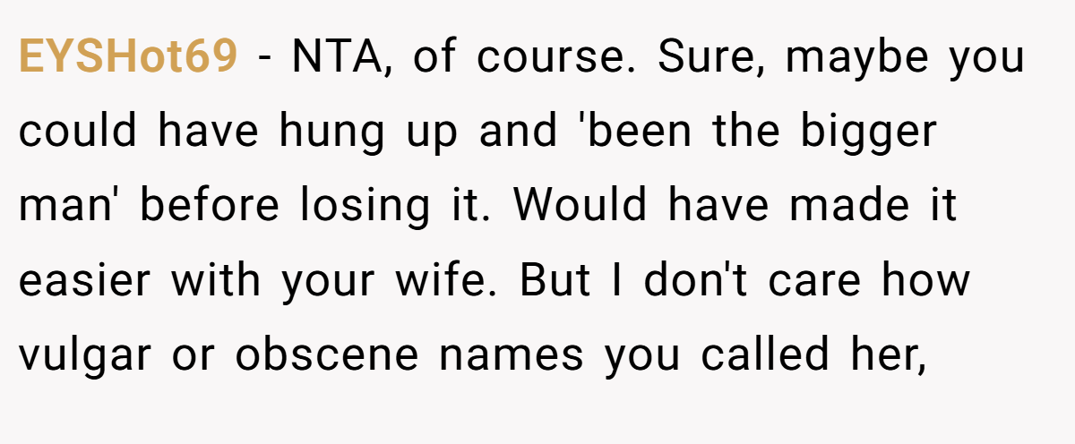 EYSHot69 - NTA, of course. Sure, maybe you could have hung up and 'been the bigger man' before losing it. Would have made it easier with your wife. But I don't care how vulgar or obscene names you called her,