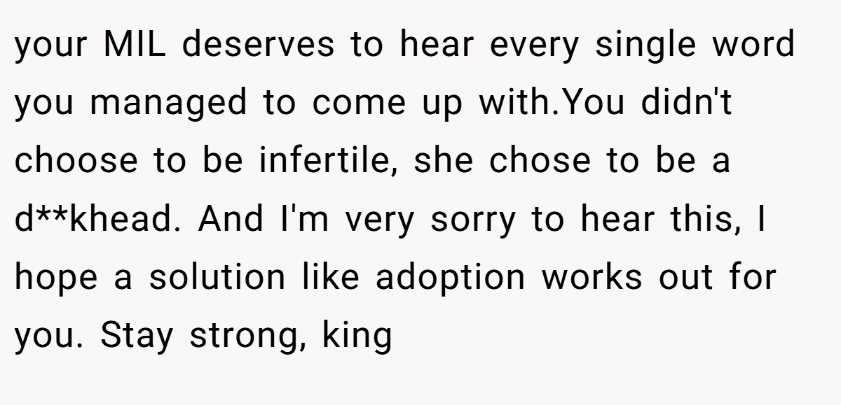 your MIL deserves to hear every single word you managed to come up with.You didn't choose to be infertile, she chose to be a d**khead. And I'm very sorry to hear this, I hope a solution like adoption works out for you. Stay strong, king