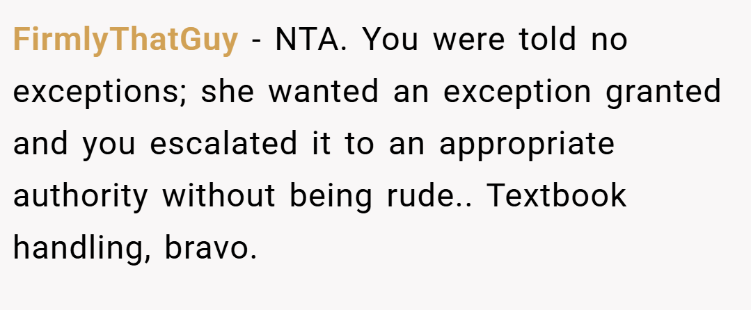 FirmlyThatGuy − NTA. You were told no exceptions; she wanted an exception granted and you escalated it to an appropriate authority without being rude.. Textbook handling, bravo.