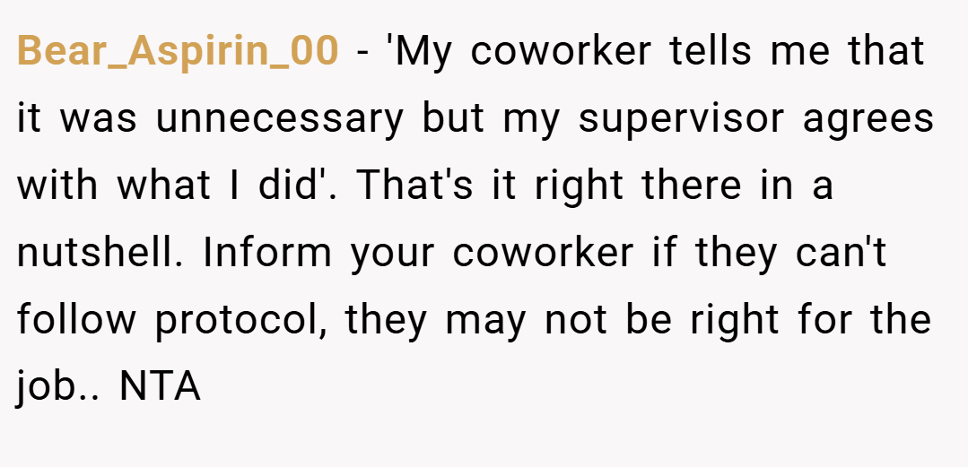 Bear_Aspirin_00 − 'My coworker tells me that it was unnecessary but my supervisor agrees with what I did'. That's it right there in a nutshell. Inform your coworker if they can't follow protocol, they may not be right for the job.. NTA