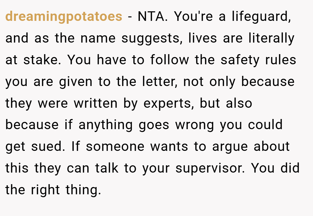 dreamingpotatoes − NTA. You're a lifeguard, and as the name suggests, lives are literally at stake. You have to follow the safety rules you are given to the letter, not only because they were written by experts, but also because if anything goes wrong you could get sued. If someone wants to argue about this they can talk to your supervisor. You did the right thing.