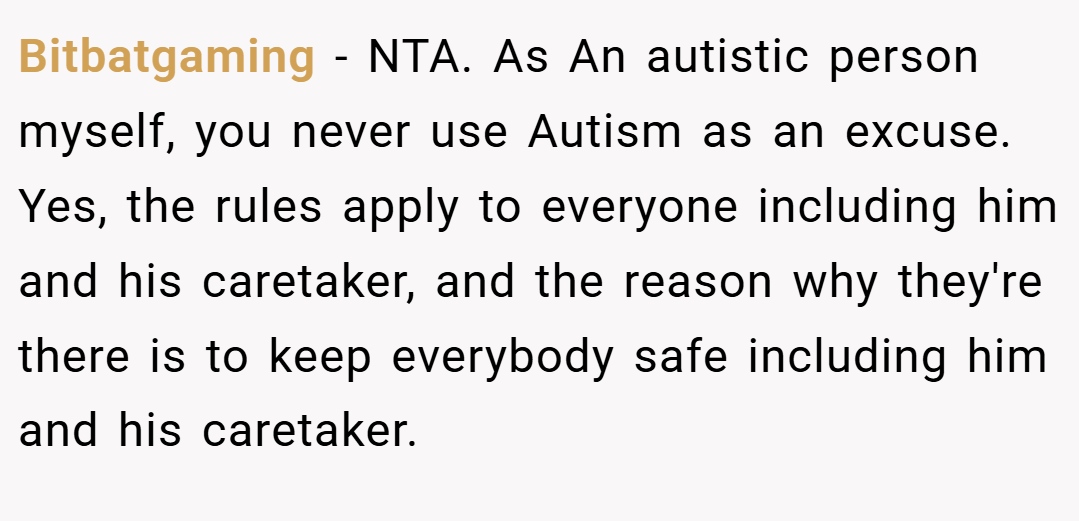 Bitbatgaming − NTA. As An autistic person myself, you never use Autism as an excuse. Yes, the rules apply to everyone including him and his caretaker, and the reason why they're there is to keep everybody safe including him and his caretaker.