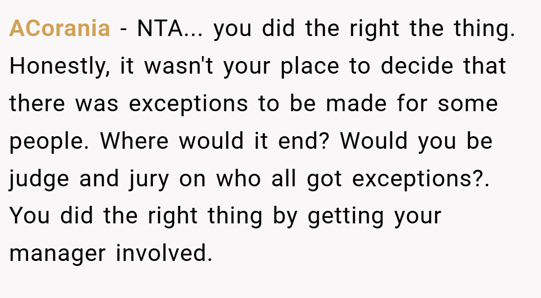 ACorania − NTA... you did the right the thing. Honestly, it wasn't your place to decide that there was exceptions to be made for some people. Where would it end? Would you be judge and jury on who all got exceptions?. You did the right thing by getting your manager involved.