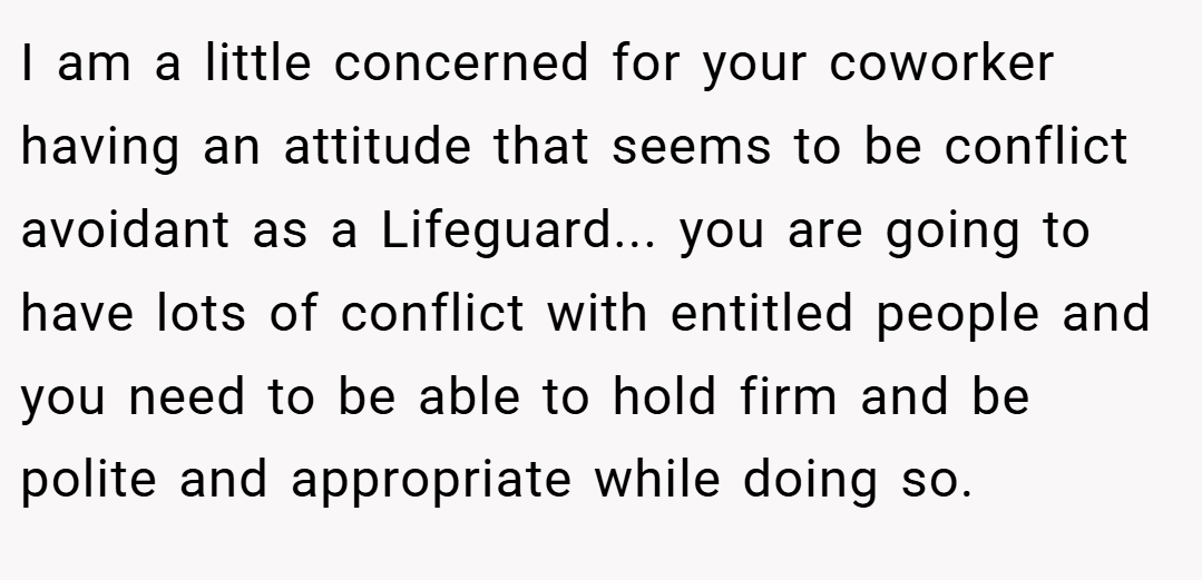 I am a little concerned for your coworker having an attitude that seems to be conflict avoidant as a Lifeguard... you are going to have lots of conflict with entitled people and you need to be able to hold firm and be polite and appropriate while doing so.
