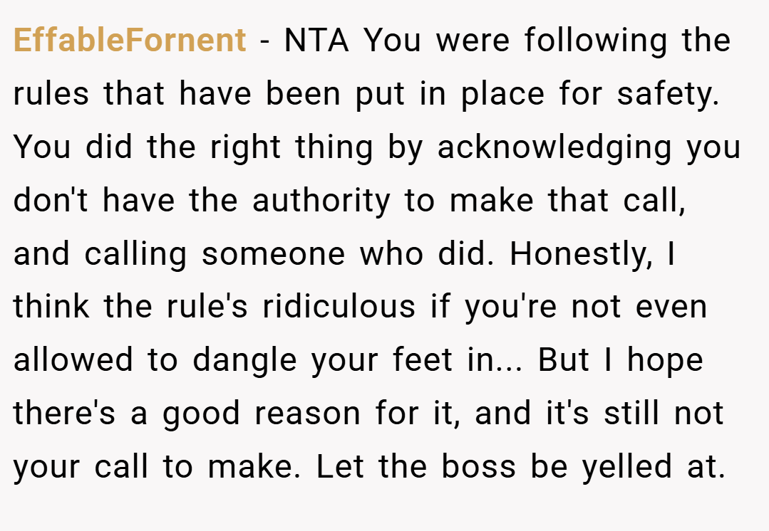 EffableFornent − NTA You were following the rules that have been put in place for safety. You did the right thing by acknowledging you don't have the authority to make that call, and calling someone who did. Honestly, I think the rule's ridiculous if you're not even allowed to dangle your feet in... But I hope there's a good reason for it, and it's still not your call to make. Let the boss be yelled at.