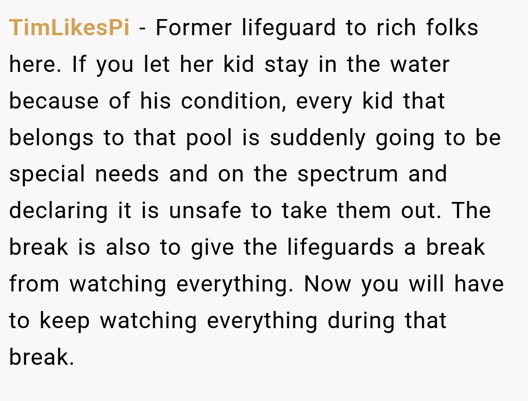 TimLikesPi − Former lifeguard to rich folks here. If you let her kid stay in the water because of his condition, every kid that belongs to that pool is suddenly going to be special needs and on the spectrum and declaring it is unsafe to take them out. The break is also to give the lifeguards a break from watching everything. Now you will have to keep watching everything during that break.