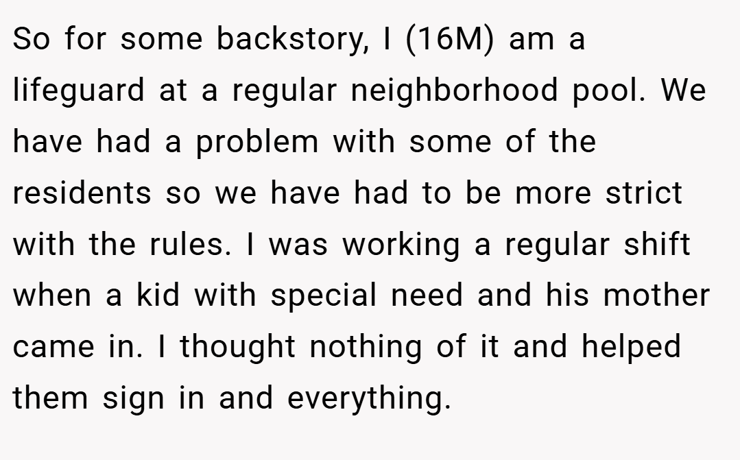So for some backstory, I (16M) am a lifeguard at a regular neighborhood pool. We have had a problem with some of the residents so we have had to be more strict with the rules. I was working a regular shift when a kid with special need and his mother came in. I thought nothing of it and helped them sign in and everything.