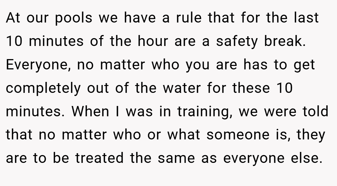 At our pools we have a rule that for the last 10 minutes of the hour are a safety break. Everyone, no matter who you are has to get completely out of the water for these 10 minutes. When I was in training, we were told that no matter who or what someone is, they are to be treated the same as everyone else.
