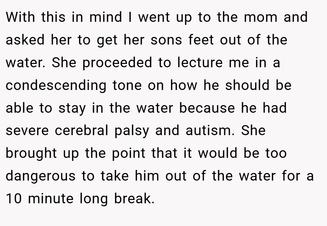 With this in mind I went up to the mom and asked her to get her sons feet out of the water. She proceeded to lecture me in a condescending tone on how he should be able to stay in the water because he had severe cerebral palsy and autism. She brought up the point that it would be too dangerous to take him out of the water for a 10 minute long break.
