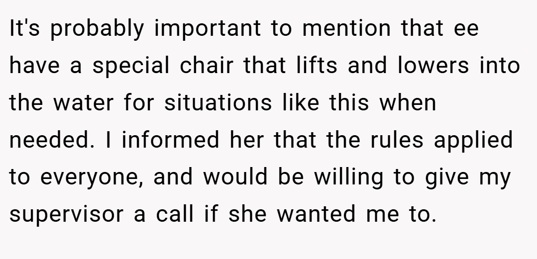 It's probably important to mention that ee have a special chair that lifts and lowers into the water for situations like this when needed. I informed her that the rules applied to everyone, and would be willing to give my supervisor a call if she wanted me to.