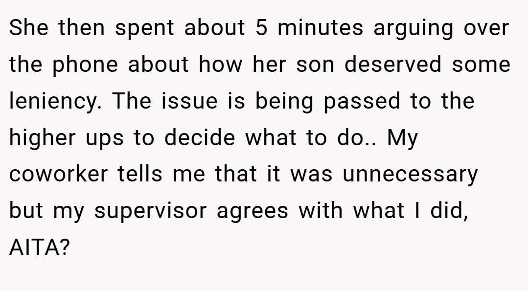 She then spent about 5 minutes arguing over the phone about how her son deserved some leniency. The issue is being passed to the higher ups to decide what to do.. My coworker tells me that it was unnecessary but my supervisor agrees with what I did, AITA?