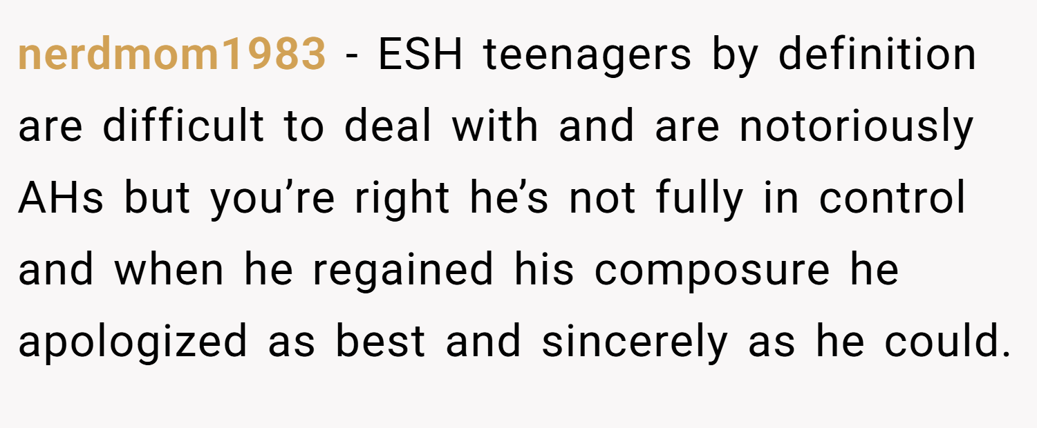 nerdmom1983 − ESH teenagers by definition are difficult to deal with and are notoriously AHs but you’re right he’s not fully in control and when he regained his composure he apologized as best and sincerely as he could.