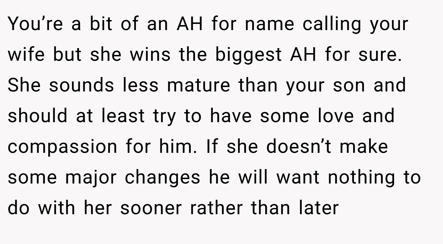 You’re a bit of an AH for name calling your wife but she wins the biggest AH for sure. She sounds less mature than your son and should at least try to have some love and compassion for him. If she doesn’t make some major changes he will want nothing to do with her sooner rather than later