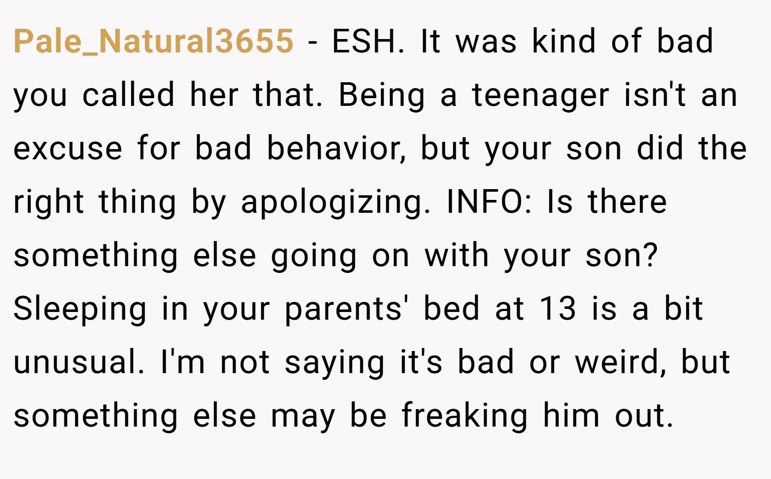Pale_Natural3655 − ESH. It was kind of bad you called her that. Being a teenager isn't an excuse for bad behavior, but your son did the right thing by apologizing. INFO: Is there something else going on with your son? Sleeping in your parents' bed at 13 is a bit unusual. I'm not saying it's bad or weird, but something else may be freaking him out.